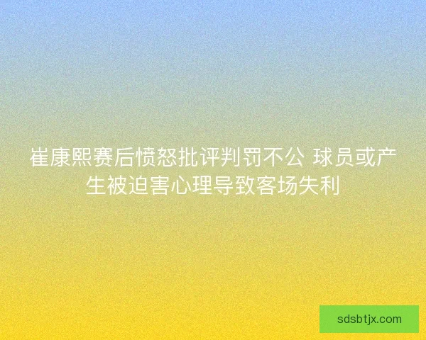 崔康熙赛后愤怒批评判罚不公 球员或产生被迫害心理导致客场失利