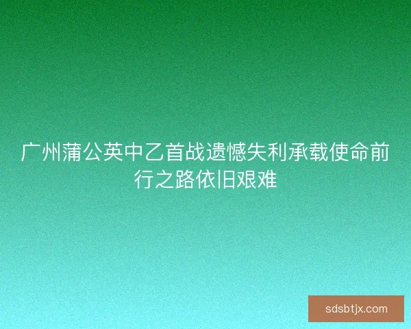 广州蒲公英中乙首战遗憾失利承载使命前行之路依旧艰难