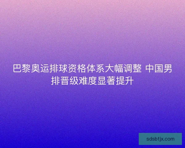 巴黎奥运排球资格体系大幅调整 中国男排晋级难度显著提升