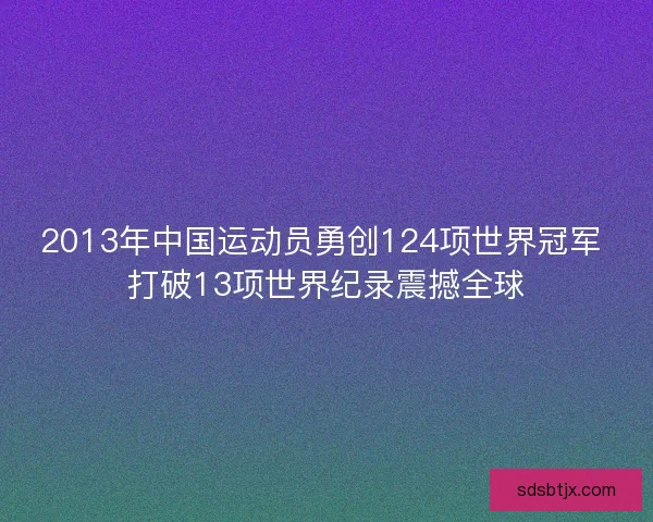 2013年中国运动员勇创124项世界冠军 打破13项世界纪录震撼全球