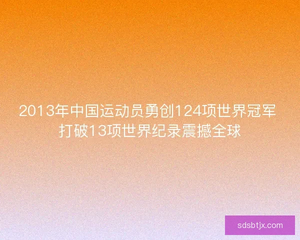 2013年中国运动员勇创124项世界冠军 打破13项世界纪录震撼全球