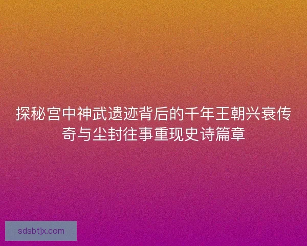 探秘宫中神武遗迹背后的千年王朝兴衰传奇与尘封往事重现史诗篇章