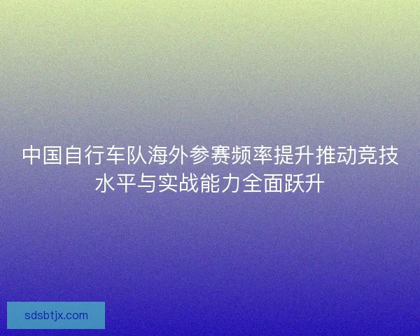 中国自行车队海外参赛频率提升推动竞技水平与实战能力全面跃升