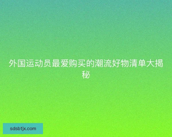 外国运动员最爱购买的潮流好物清单大揭秘