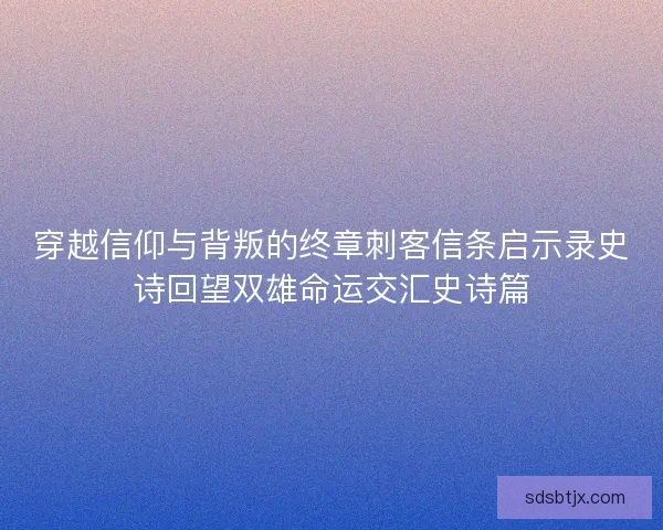 穿越信仰与背叛的终章刺客信条启示录史诗回望双雄命运交汇史诗篇